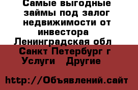Самые выгодные займы под залог недвижимости от инвестора - Ленинградская обл., Санкт-Петербург г. Услуги » Другие   